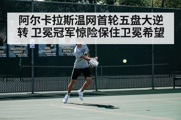 阿尔卡拉斯温网首轮五盘大逆转 卫冕冠军惊险保住卫冕希望