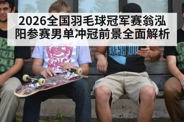 2026全国羽毛球冠军赛翁泓阳参赛男单冲冠前景全面解析